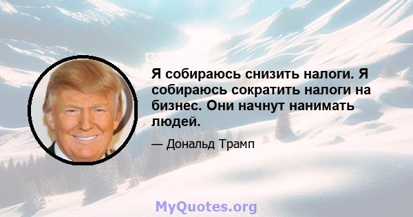 Я собираюсь снизить налоги. Я собираюсь сократить налоги на бизнес. Они начнут нанимать людей.