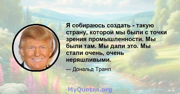 Я собираюсь создать - такую ​​страну, которой мы были с точки зрения промышленности. Мы были там. Мы дали это. Мы стали очень, очень неряшливыми.