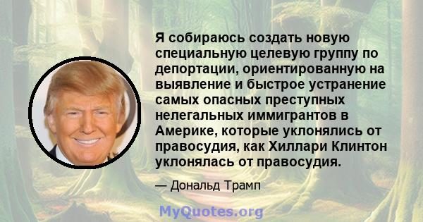 Я собираюсь создать новую специальную целевую группу по депортации, ориентированную на выявление и быстрое устранение самых опасных преступных нелегальных иммигрантов в Америке, которые уклонялись от правосудия, как