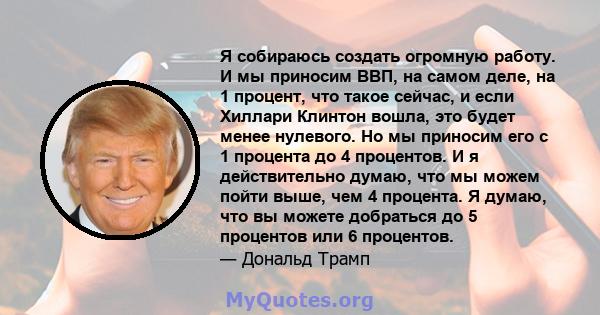 Я собираюсь создать огромную работу. И мы приносим ВВП, на самом деле, на 1 процент, что такое сейчас, и если Хиллари Клинтон вошла, это будет менее нулевого. Но мы приносим его с 1 процента до 4 процентов. И я