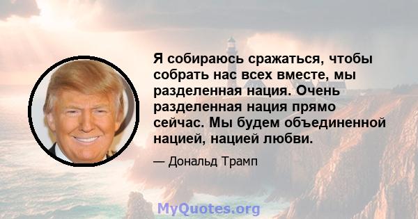 Я собираюсь сражаться, чтобы собрать нас всех вместе, мы разделенная нация. Очень разделенная нация прямо сейчас. Мы будем объединенной нацией, нацией любви.