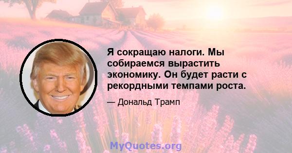 Я сокращаю налоги. Мы собираемся вырастить экономику. Он будет расти с рекордными темпами роста.