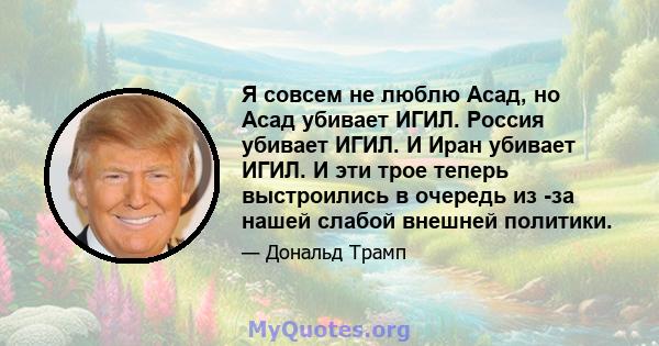 Я совсем не люблю Асад, но Асад убивает ИГИЛ. Россия убивает ИГИЛ. И Иран убивает ИГИЛ. И эти трое теперь выстроились в очередь из -за нашей слабой внешней политики.