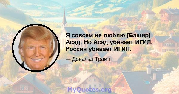 Я совсем не люблю [Башир] Асад. Но Асад убивает ИГИЛ. Россия убивает ИГИЛ.