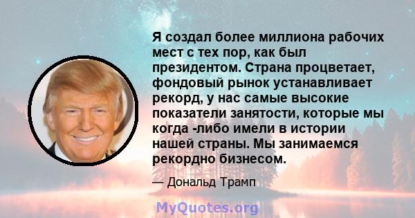 Я создал более миллиона рабочих мест с тех пор, как был президентом. Страна процветает, фондовый рынок устанавливает рекорд, у нас самые высокие показатели занятости, которые мы когда -либо имели в истории нашей страны. 