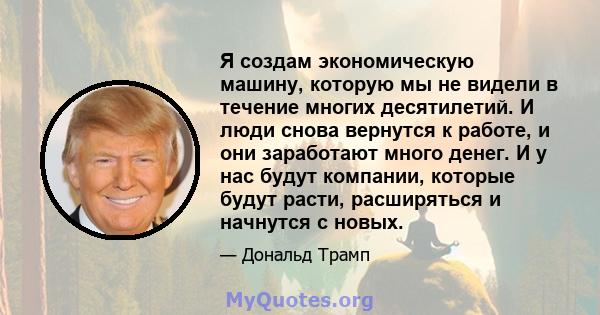 Я создам экономическую машину, которую мы не видели в течение многих десятилетий. И люди снова вернутся к работе, и они заработают много денег. И у нас будут компании, которые будут расти, расширяться и начнутся с новых.