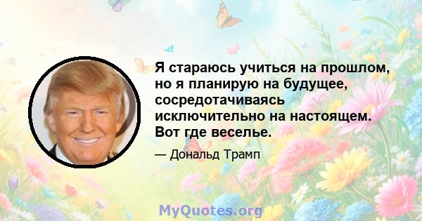 Я стараюсь учиться на прошлом, но я планирую на будущее, сосредотачиваясь исключительно на настоящем. Вот где веселье.