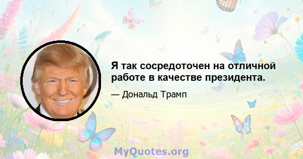 Я так сосредоточен на отличной работе в качестве президента.