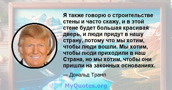 Я также говорю о строительстве стены и часто скажу, и в этой стене будет большая красивая дверь, и люди придут в нашу страну, потому что мы хотим, чтобы люди вошли. Мы хотим, чтобы люди приходили в наш Страна, но мы