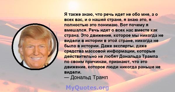 Я также знаю, что речь идет не обо мне, а о всех вас, и о нашей стране, я знаю это, я полностью это понимаю. Вот почему я вмешался. Речь идет о всех нас вместе как страна. Это движение, которое мы никогда не видели в