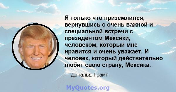 Я только что приземлился, вернувшись с очень важной и специальной встречи с президентом Мексики, человеком, который мне нравится и очень уважает. И человек, который действительно любит свою страну, Мексика.