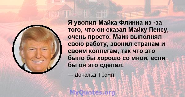 Я уволил Майка Флинна из -за того, что он сказал Майку Пенсу, очень просто. Майк выполнял свою работу, звонил странам и своим коллегам, так что это было бы хорошо со мной, если бы он это сделал.