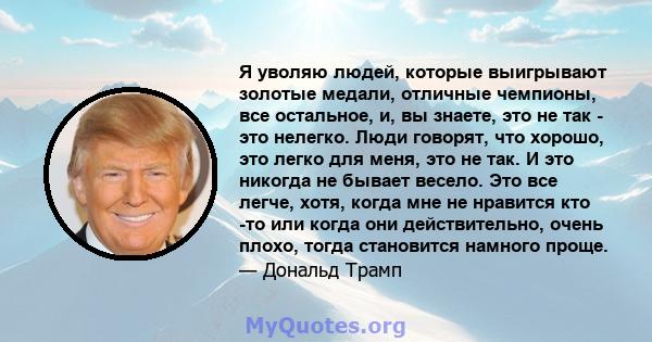 Я уволяю людей, которые выигрывают золотые медали, отличные чемпионы, все остальное, и, вы знаете, это не так - это нелегко. Люди говорят, что хорошо, это легко для меня, это не так. И это никогда не бывает весело. Это