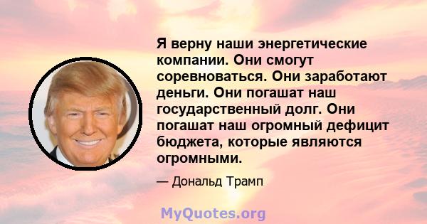 Я верну наши энергетические компании. Они смогут соревноваться. Они заработают деньги. Они погашат наш государственный долг. Они погашат наш огромный дефицит бюджета, которые являются огромными.