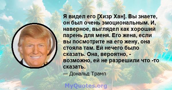 Я видел его [Хизр Хан]. Вы знаете, он был очень эмоциональным. И, наверное, выглядел как хороший парень для меня. Его жена, если вы посмотрите на его жену, она стояла там. Ей нечего было сказать. Она, вероятно, -