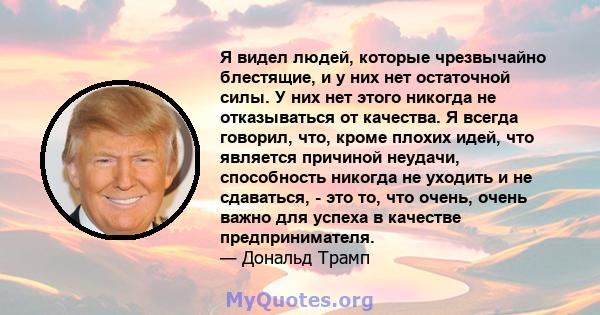 Я видел людей, которые чрезвычайно блестящие, и у них нет остаточной силы. У них нет этого никогда не отказываться от качества. Я всегда говорил, что, кроме плохих идей, что является причиной неудачи, способность