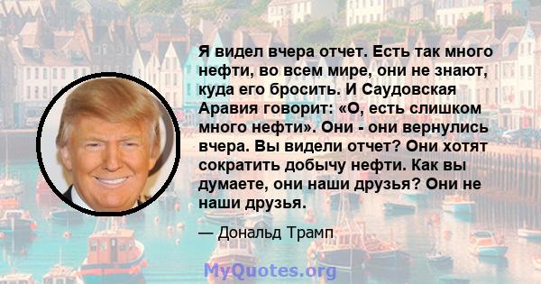 Я видел вчера отчет. Есть так много нефти, во всем мире, они не знают, куда его бросить. И Саудовская Аравия говорит: «О, есть слишком много нефти». Они - они вернулись вчера. Вы видели отчет? Они хотят сократить добычу 