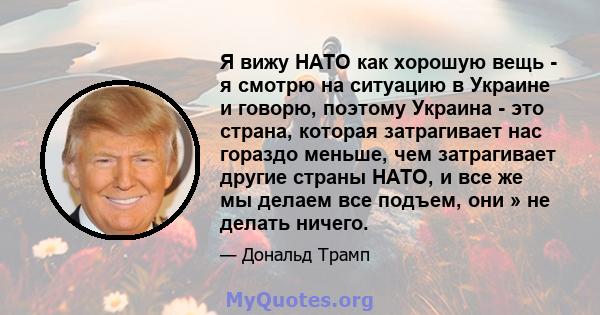 Я вижу НАТО как хорошую вещь - я смотрю на ситуацию в Украине и говорю, поэтому Украина - это страна, которая затрагивает нас гораздо меньше, чем затрагивает другие страны НАТО, и все же мы делаем все подъем, они » не