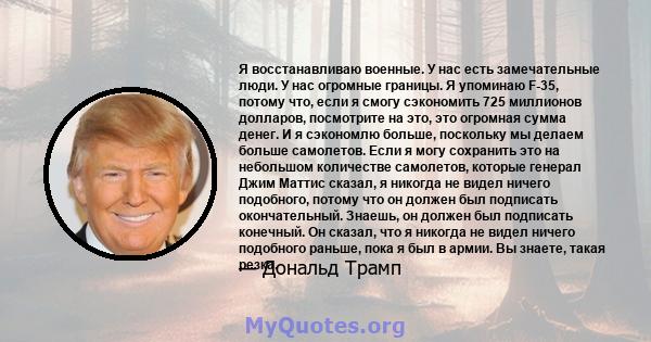 Я восстанавливаю военные. У нас есть замечательные люди. У нас огромные границы. Я упоминаю F-35, потому что, если я смогу сэкономить 725 миллионов долларов, посмотрите на это, это огромная сумма денег. И я сэкономлю