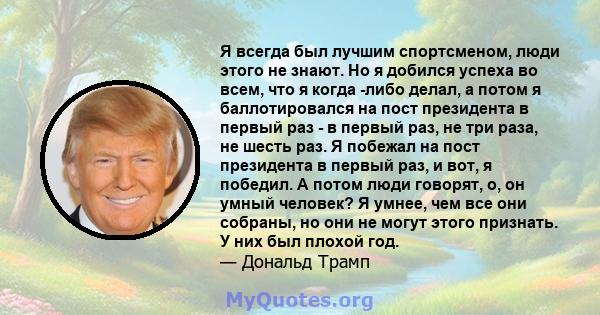 Я всегда был лучшим спортсменом, люди этого не знают. Но я добился успеха во всем, что я когда -либо делал, а потом я баллотировался на пост президента в первый раз - в первый раз, не три раза, не шесть раз. Я побежал