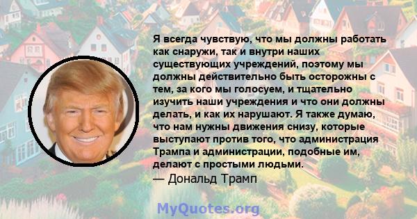 Я всегда чувствую, что мы должны работать как снаружи, так и внутри наших существующих учреждений, поэтому мы должны действительно быть осторожны с тем, за кого мы голосуем, и тщательно изучить наши учреждения и что они 