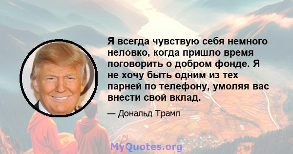 Я всегда чувствую себя немного неловко, когда пришло время поговорить о добром фонде. Я не хочу быть одним из тех парней по телефону, умоляя вас внести свой вклад.