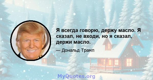 Я всегда говорю, держу масло. Я сказал, не входи, но я сказал, держи масло.