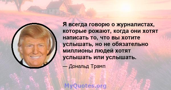 Я всегда говорю о журналистах, которые рожают, когда они хотят написать то, что вы хотите услышать, но не обязательно миллионы людей хотят услышать или услышать.