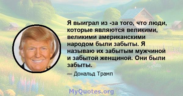 Я выиграл из -за того, что люди, которые являются великими, великими американскими народом были забыты. Я называю их забытым мужчиной и забытой женщиной. Они были забыты.