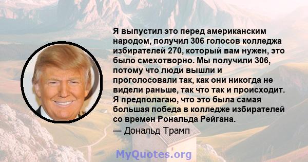 Я выпустил это перед американским народом, получил 306 голосов колледжа избирателей 270, который вам нужен, это было смехотворно. Мы получили 306, потому что люди вышли и проголосовали так, как они никогда не видели