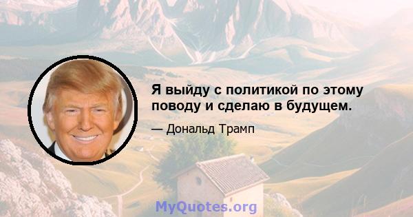 Я выйду с политикой по этому поводу и сделаю в будущем.