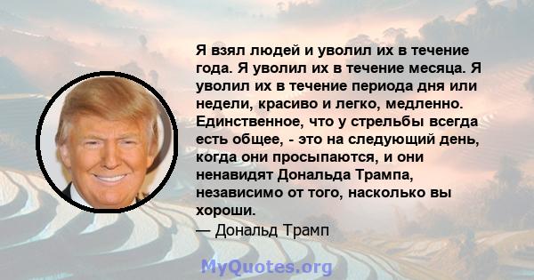 Я взял людей и уволил их в течение года. Я уволил их в течение месяца. Я уволил их в течение периода дня или недели, красиво и легко, медленно. Единственное, что у стрельбы всегда есть общее, - это на следующий день,