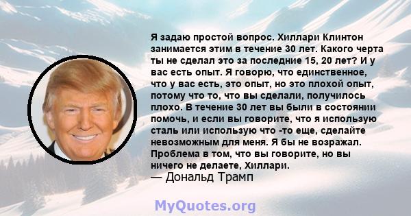 Я задаю простой вопрос. Хиллари Клинтон занимается этим в течение 30 лет. Какого черта ты не сделал это за последние 15, 20 лет? И у вас есть опыт. Я говорю, что единственное, что у вас есть, это опыт, но это плохой