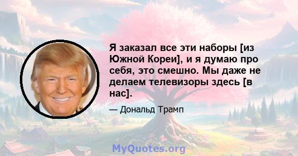 Я заказал все эти наборы [из Южной Кореи], и я думаю про себя, это смешно. Мы даже не делаем телевизоры здесь [в нас].