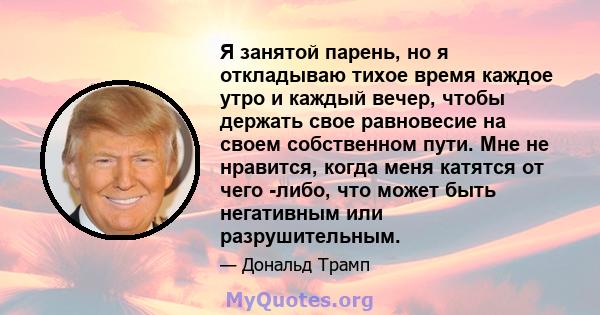 Я занятой парень, но я откладываю тихое время каждое утро и каждый вечер, чтобы держать свое равновесие на своем собственном пути. Мне не нравится, когда меня катятся от чего -либо, что может быть негативным или