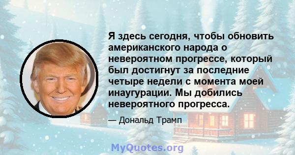 Я здесь сегодня, чтобы обновить американского народа о невероятном прогрессе, который был достигнут за последние четыре недели с момента моей инаугурации. Мы добились невероятного прогресса.