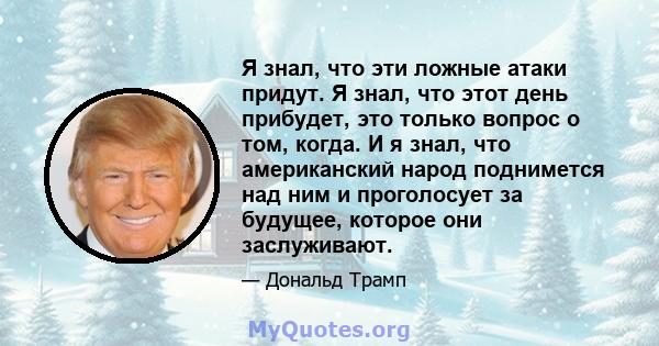 Я знал, что эти ложные атаки придут. Я знал, что этот день прибудет, это только вопрос о том, когда. И я знал, что американский народ поднимется над ним и проголосует за будущее, которое они заслуживают.