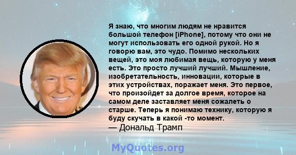 Я знаю, что многим людям не нравится большой телефон [iPhone], потому что они не могут использовать его одной рукой. Но я говорю вам, это чудо. Помимо нескольких вещей, это моя любимая вещь, которую у меня есть. Это