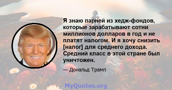 Я знаю парней из хедж-фондов, которые зарабатывают сотни миллионов долларов в год и не платят налогом. И я хочу снизить [налог] для среднего дохода. Средний класс в этой стране был уничтожен.