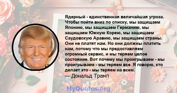 Ядерный - единственная величайшая угроза. Чтобы пойти вниз по списку, мы защищаем Японию, мы защищаем Германию, мы защищаем Южную Корею, мы защищаем Саудовскую Аравию, мы защищаем страны. Они не платят нам. Но они