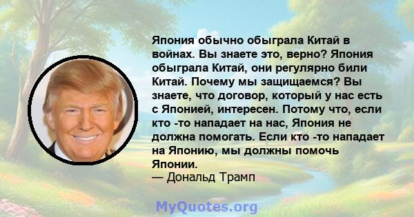 Япония обычно обыграла Китай в войнах. Вы знаете это, верно? Япония обыграла Китай, они регулярно били Китай. Почему мы защищаемся? Вы знаете, что договор, который у нас есть с Японией, интересен. Потому что, если кто