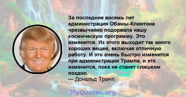 За последние восемь лет администрация Обамы-Клинтона чрезвычайно подорвала нашу космическую программу. Это изменится. Из этого выходит так много хороших вещей, включая отличную работу. И это очень быстро изменится при