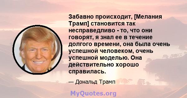 Забавно происходит, [Мелания Трамп] становится так несправедливо - то, что они говорят, я знал ее в течение долгого времени, она была очень успешной человеком, очень успешной моделью. Она действительно хорошо справилась.