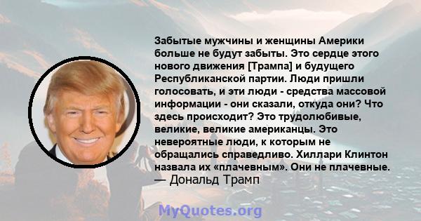 Забытые мужчины и женщины Америки больше не будут забыты. Это сердце этого нового движения [Трампа] и будущего Республиканской партии. Люди пришли голосовать, и эти люди - средства массовой информации - они сказали,