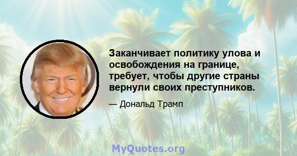 Заканчивает политику улова и освобождения на границе, требует, чтобы другие страны вернули своих преступников.