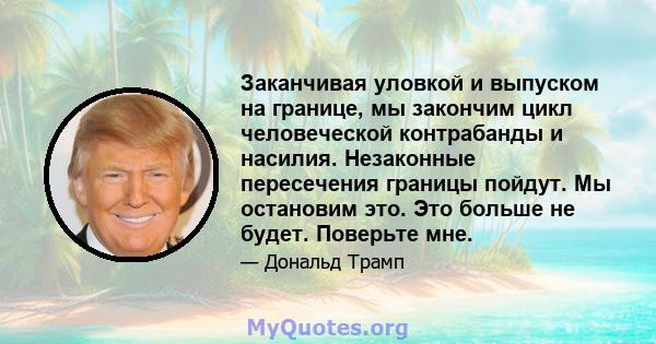 Заканчивая уловкой и выпуском на границе, мы закончим цикл человеческой контрабанды и насилия. Незаконные пересечения границы пойдут. Мы остановим это. Это больше не будет. Поверьте мне.