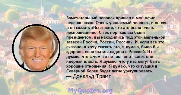 Замечательный человек пришел в мой офис неделю назад. Очень уважаемый человек, и он сел, и он сказал: «Вы знаете, что это было очень несправедливо. С тех пор, как вы были президентом, вы находились под этой маленькой