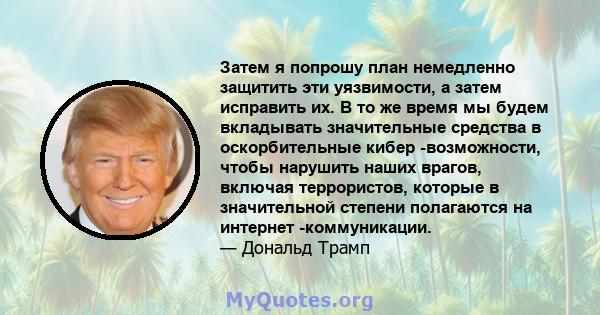 Затем я попрошу план немедленно защитить эти уязвимости, а затем исправить их. В то же время мы будем вкладывать значительные средства в оскорбительные кибер -возможности, чтобы нарушить наших врагов, включая