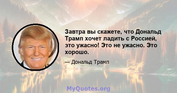 Завтра вы скажете, что Дональд Трамп хочет ладить с Россией, это ужасно! Это не ужасно. Это хорошо.