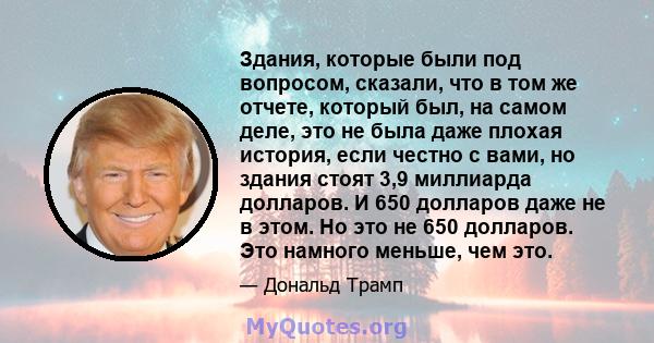 Здания, которые были под вопросом, сказали, что в том же отчете, который был, на самом деле, это не была даже плохая история, если честно с вами, но здания стоят 3,9 миллиарда долларов. И 650 долларов даже не в этом. Но 